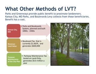 What Other Methods of LVT?
Parks and Greenways provide public benefit to proximate landowners.
Kansas City, MO Parks, and Boulevards Levy collects from those beneficiaries.
Benefit has a cost.

                     • Parks and Boulevards
                       System, planned and built
  Kansas City,
  MO                   1890s - 1940s



                     • Boulevard Tax that is
  Revenue:             currently $1.00/ft, and
  Land Value           generates $600,000



                     • Parkway Maintenance Tax
  Purpose:
  Maintenance
                       levied on Land-Only,
  of the City Plan     generates $6.6 million a
                       year
 