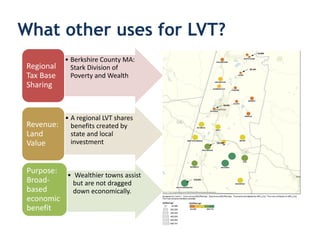 What other uses for LVT?
            • Berkshire County MA:
 Regional     Stark Division of
 Tax Base     Poverty and Wealth
 Sharing


          • A regional LVT shares
 Revenue: benefits created by
 Land       state and local
 Value      investment


 Purpose:
          • Wealthier towns assist
 Broad-     but are not dragged
 based      down economically.
 economic
 benefit
 