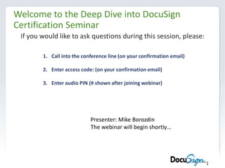 Welcome to the Deep Dive into DocuSign Certification Seminar If you would like to ask questions during this session, please: Call into the conference line (on your confirmation email) Enter access code: (on your confirmation email) Enter audio PIN (# shown after joining webinar) Presenter: Mike Borozdin The webinar will begin shortly… 