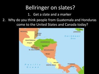 Bellringer on slates? 
1. Get a slate and a marker 
2. Why do you think people from Guatemala and Honduras 
come to the United States and Canada today? 
 