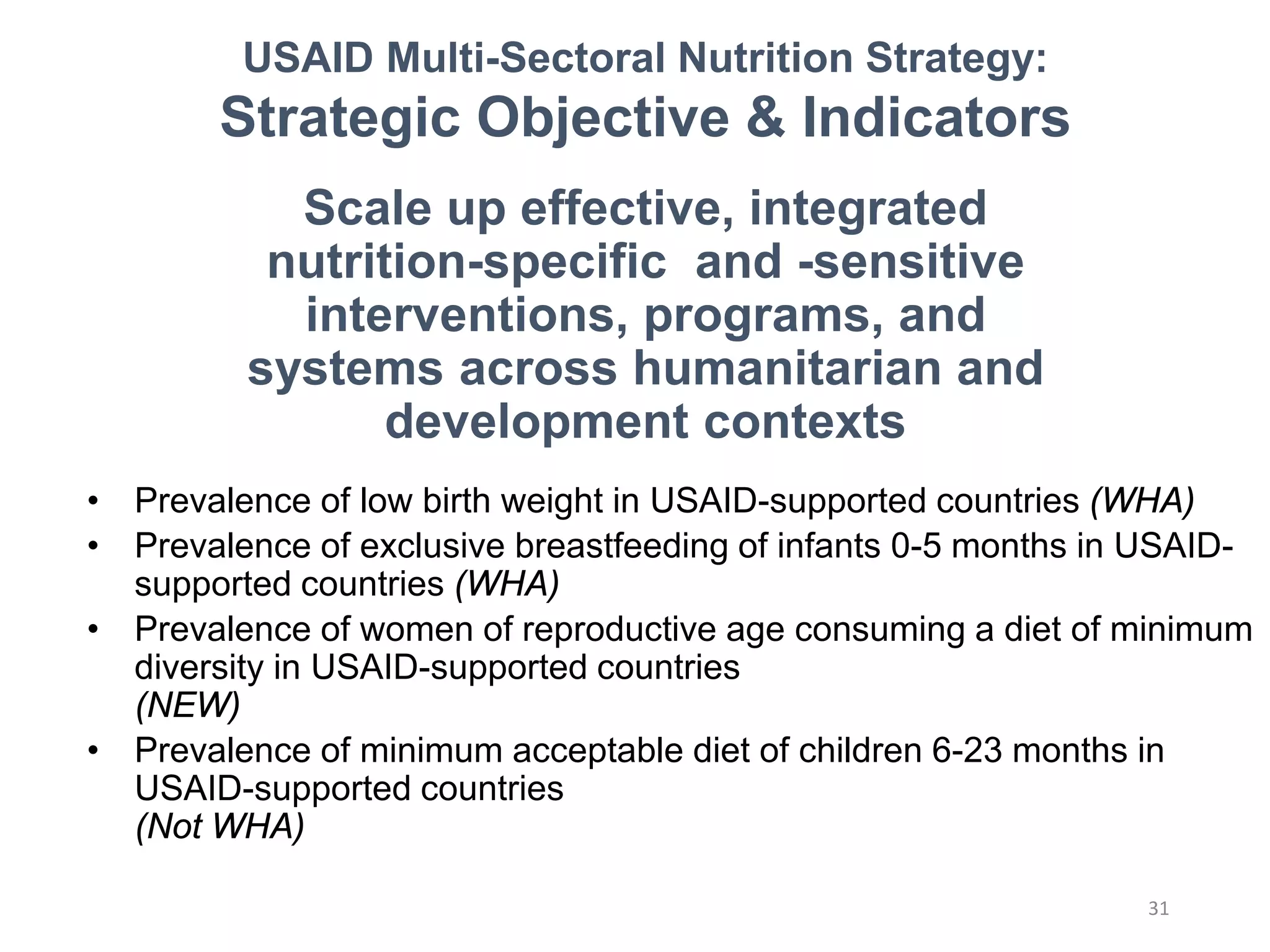 Scale up effective, integrated
nutrition-specific and -sensitive
interventions, programs, and
systems across humanitarian and
development contexts
• Prevalence of low birth weight in USAID-supported countries (WHA)
• Prevalence of exclusive breastfeeding of infants 0-5 months in USAID-
supported countries (WHA)
• Prevalence of women of reproductive age consuming a diet of minimum
diversity in USAID-supported countries
(NEW)
• Prevalence of minimum acceptable diet of children 6-23 months in
USAID-supported countries
(Not WHA)
USAID Multi-Sectoral Nutrition Strategy:
Strategic Objective & Indicators
31
 