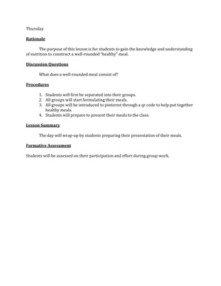 Thursday
Rationale
The purpose of this lesson is for students to gain the knowledge and understanding
of nutrition to construct a well-rounded “healthy” meal.
Discussion Questions
What does a well-rounded meal consist of?
Procedures
1. Students will first be separated into their groups.
2. All groups will start formulating their meals.
3. All groups will be introduced to pinterest through a qr code to help put together
healthy meals.
4. Students will prepare to present their meals to the class.
Lesson Summary
The day will wrap-up by students preparing their presentation of their meals.
Formative Assessment
Students will be assessed on their participation and effort during group work.
 