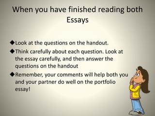 When you have finished reading both
Essays
Look at the questions on the handout.
Think carefully about each question. Look at
the essay carefully, and then answer the
questions on the handout
Remember, your comments will help both you
and your partner do well on the portfolio
essay!
 