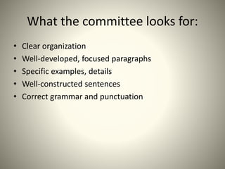 What the committee looks for:
• Clear organization
• Well-developed, focused paragraphs
• Specific examples, details
• Well-constructed sentences
• Correct grammar and punctuation
 