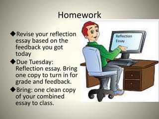 Homework
Revise your reflection
essay based on the
feedback you got
today
Due Tuesday:
Reflection essay. Bring
one copy to turn in for
grade and feedback.
Bring: one clean copy
of your combined
essay to class.
Reflection
Essay
 