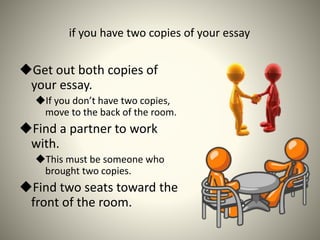 if you have two copies of your essay
Get out both copies of
your essay.
If you don’t have two copies,
move to the back of the room.
Find a partner to work
with.
This must be someone who
brought two copies.
Find two seats toward the
front of the room.
 