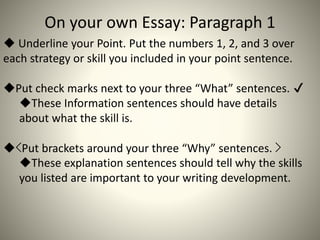 On your own Essay: Paragraph 1
 Underline your Point. Put the numbers 1, 2, and 3 over
each strategy or skill you included in your point sentence.
Put check marks next to your three “What” sentences. ✔
These Information sentences should have details
about what the skill is.
<Put brackets around your three “Why” sentences. >
These explanation sentences should tell why the skills
you listed are important to your writing development.
 