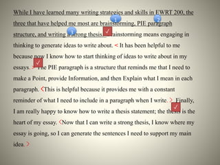 While I have learned many writing strategies and skills in EWRT 200, the
three that have helped me most are brainstorming, PIE paragraph
structure, and writing a strong thesis. Brainstorming means engaging in
thinking to generate ideas to write about. < It has been helpful to me
because now I know how to start thinking of ideas to write about in my
essays. > The PIE paragraph is a structure that reminds me that I need to
make a Point, provide Information, and then Explain what I mean in each
paragraph. <This is helpful because it provides me with a constant
reminder of what I need to include in a paragraph when I write. > Finally,
I am really happy to know how to write a thesis statement; the thesis is the
heart of my essay. <Now that I can write a strong thesis, I know where my
essay is going, so I can generate the sentences I need to support my main
idea. >
3
21
✓
✓
✓
 