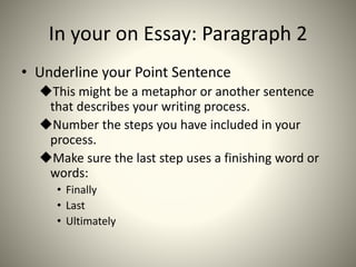 In your on Essay: Paragraph 2
• Underline your Point Sentence
This might be a metaphor or another sentence
that describes your writing process.
Number the steps you have included in your
process.
Make sure the last step uses a finishing word or
words:
• Finally
• Last
• Ultimately
 