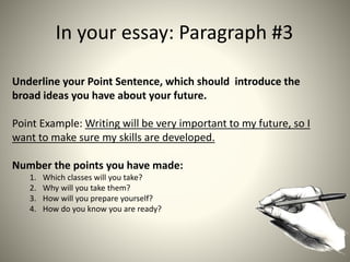 In your essay: Paragraph #3
Underline your Point Sentence, which should introduce the
broad ideas you have about your future.
Point Example: Writing will be very important to my future, so I
want to make sure my skills are developed.
Number the points you have made:
1. Which classes will you take?
2. Why will you take them?
3. How will you prepare yourself?
4. How do you know you are ready?
 