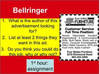 Bellringer 
1. What is the author of this 
advertisement looking 
for? 
2. List at least 2 things they 
want in this ad. 
3. Do you think you could do 
this job, why or why not? 
1st hour: 
assignment 
 