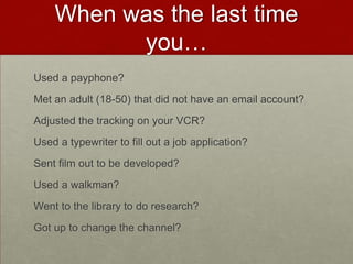 When was the last time you…Used a payphone?Met an adult (18-50) that did not have an email account?Adjusted the tracking on your VCR?Used a typewriter to fill out a job application?Sent film out to be developed?Used a walkman?Went to the library to do research?Got up to change the channel?
