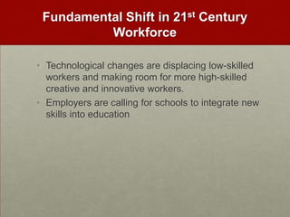 Fundamental Shift in 21st Century WorkforceTechnological changes are displacing low-skilled workers and making room for more high-skilled creative and innovative workers. Employers are calling for schools to integrate new skills into education