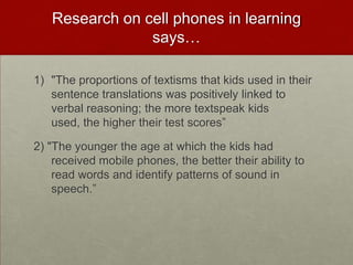 Research on cell phones in learning says…"The proportions of textisms that kids used in their sentence translations was positively linked to verbal reasoning; the more textspeak kids used, the higher their test scores”2) "The younger the age at which the kids had received mobile phones, the better their ability to read words and identify patterns of sound in speech.”