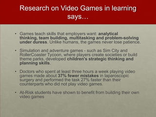 Research on Video Games in learning says…Games teach skills that employers want: analytical thinking, team building, multitasking and problem-solving under duress. Unlike humans, the games never lose patience. Simulation and adventure games - such as Sim City and RollerCoaster Tycoon, where players create societies or build theme parks, developed children's strategic thinking and planning skills. Doctors who spent at least three hours a week playing video games made about 37% fewer mistakes in laparoscopic surgery and performed the task 27% faster than their counterparts who did not play video games. At-Risk students have shown to benefit from building their own video games
