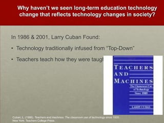 Why haven’t we seen long-term education technology change that reflects technology changes in society?In 1986 & 2001, Larry Cuban Found:Technology traditionally infused from “Top-Down” Teachers teach how they were taughtCuban, L. (1986). Teachers and machines: The classroom use of technology since 1920. New York: Teachers College Press.