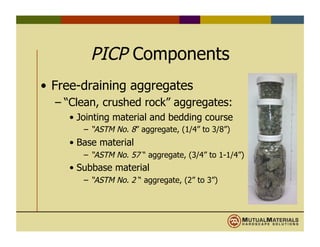 PICP Components
•  Free-draining aggregates
– “Clean, crushed rock” aggregates:
•  Jointing material and bedding course
–  “ASTM No. 8” aggregate, (1/4” to 3/8”)
•  Base material
–  “ASTM No. 57 “ aggregate, (3/4” to 1-1/4”)
•  Subbase material
–  “ASTM No. 2 “ aggregate, (2” to 3”)
 