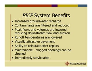 PICP System Benefits
•  Increased groundwater recharge
•  Contaminants are filtered and reduced
•  Peak flows and volumes are lowered,
reducing downstream flow and erosion
•  Runoff temperatures are lowered
•  Visually attractive pavement
•  Ability to reinstate after repairs
•  Maintainable - clogged openings can be
cleaned
•  Immediately serviceable
 