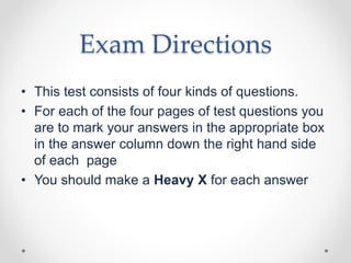 Exam Directions
• This test consists of four kinds of questions.
• For each of the four pages of test questions you
are to mark your answers in the appropriate box
in the answer column down the right hand side
of each page
• You should make a Heavy X for each answer
 