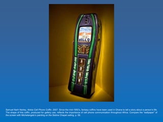 Samuel Narh Nartey, Nokia Cell Phone Coffin. 2007. Since the mid-1950’s, fantasy coffins have been used in Ghana to tell a story about a person’s life. 
The shape of this coffin, produced for gallery use, reflects the importance of cell phone communication throughout Africa. Compare the “wallpaper” of 
the screen with Michelangelo’s painting on the Sistine Chapel ceiling, p. 58. 
 