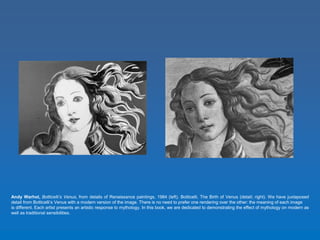 Andy Warhol, Botticelli’s Venus, from details of Renaissance paintings, 1984 (left). Botticelli, The Birth of Venus (detail; right). We have juxtaposed 
detail from Botticelli’s Venus with a modern version of the image. There is no need to prefer one rendering over the other: the meaning of each image 
is different. Each artist presents an artistic response to mythology. In this book, we are dedicated to demonstrating the effect of mythology on modern as 
well as traditional sensibilities. 
 