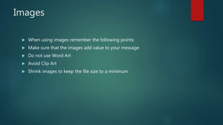 Images
 When using images remember the following points:
 Make sure that the images add value to your message
 Do not use Word Art
 Avoid Clip Art
 Shrink images to keep the file size to a minimum
 