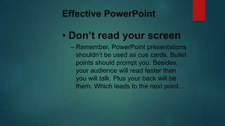 Effective PowerPoint
• Don’t read your screen
– Remember, PowerPoint presentations
shouldn’t be used as cue cards. Bullet
points should prompt you. Besides,
your audience will read faster than
you will talk. Plus your back will be
them. Which leads to the next point…
 