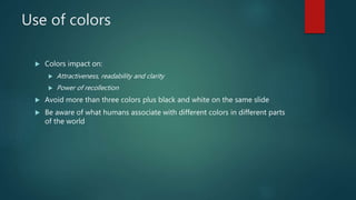 Use of colors
 Colors impact on:
 Attractiveness, readability and clarity
 Power of recollection
 Avoid more than three colors plus black and white on the same slide
 Be aware of what humans associate with different colors in different parts
of the world
 