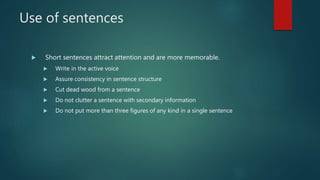 Use of sentences
 Short sentences attract attention and are more memorable.
 Write in the active voice
 Assure consistency in sentence structure
 Cut dead wood from a sentence
 Do not clutter a sentence with secondary information
 Do not put more than three figures of any kind in a single sentence
 
