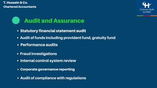 Audit and Assurance
Statutory financial statement audit
Performance audits
Internal control system review
Audit of funds including provident fund, gratuity fund
Fraud investigations
Audit of compliance with regulations
Corporate governance reporting
T. Hussain & Co.
Chartered Accountants
 