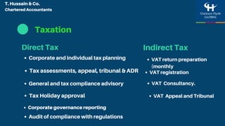 Taxation
Indirect Tax
Tax assessments, appeal, tribunal & ADR
Tax Holiday approval
Corporate and individual tax planning
General and tax compliance advisory
Audit of compliance with regulations
Corporate governance reporting
Direct Tax
VAT registration
VAT return preparation
(monthly
VAT Appeal and Tribunal
VAT Consultancy.
T. Hussain & Co.
Chartered Accountants
 