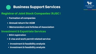 Business Support Services
Registrar of Joint Stock Companies (RJSC )
Annual return for AGM
Investment & Expatriate Services
Formation of companies
Memorandum and Articles of Association
E-visa and work permit related service
BIDA registration
Investment & feasibility analysis
Investment & feasibility analysis
 