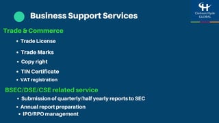 Business Support Services
Trade & Commerce
Trade Marks
TIN Certificate
Trade License
Copy right
BSEC/DSE/CSE related service
VAT registration
Annual report preparation
Submission of quarterly/half yearly reports to SEC
IPO/RPO management
 
