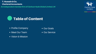 Table of Content
Meet Our Team
Vision & Mission
Our Service
Profile Company Our Goals
T. Hussain & Co.
Chartered Accountants
AnIndependentmemberfirmofClarksonHydeGlobalLimited,UK
 