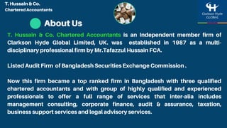 About Us
T. Hussain & Co. Chartered Accountants is an Independent member firm of
Clarkson Hyde Global Limited, UK. was established in 1987 as a multi-
disciplinary professional firm by Mr.Tafazzul Hussain FCA.
Listed Audit Firm of Bangladesh Securities Exchange Commission .
Now this firm became a top ranked firm in Bangladesh with three qualified
chartered accountants and with group of highly qualified and experienced
professionals to offer a full range of services that inter-alia includes
management consulting, corporate finance, audit & assurance, taxation,
business support services and legal advisory services.
T. Hussain & Co.
Chartered Accountants
 