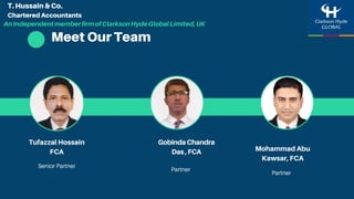 Meet Our Team
Tufazzal Hossain
FCA
Senior Partner
Partner
GobindaChandra
Das,FCA Mohammad Abu
Kawsar, FCA
Partner
T. Hussain & Co.
Chartered Accountants
AnIndependentmemberfirmofClarksonHydeGlobalLimited,UK
 