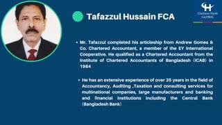 Tafazzul Hussain FCA
He has an extensive experience of over 35 years in the field of
Accountancy, Auditing ,Taxation and consulting services for
multinational companies, large manufacturers and banking
and financial institutions including the Central Bank
(Bangladesh Bank)
Mr. Tafazzul completed his articleship from Andrew Gomes &
Co. Chartered Accountant, a member of the EY International
Cooperative. He qualified as a Chartered Accountant from the
Institute of Chartered Accountants of Bangladesh (ICAB) in
1984
 