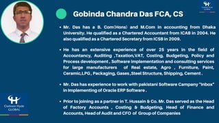 Gobinda Chandra Das FCA, CS
He has an extensive experience of over 25 years in the field of
Accountancy, Auditing ,Taxation,VAT, Costing, Budgeting, Policy and
Process development , Software implementation and consulting services
for large manufacturers of Real estate, Agro , Furniture, Paint,
Ceramic,LPG , Packaging, Gases ,Steel Structure, Shipping, Cement .
Mr. Das has a B. Com(Hons) and M.Com in accounting from Dhaka
University. He qualified as a Chartered Accountant from ICAB in 2004. He
also qualified as a Chartered Secretary from ICSB in 2009.
Mr. Das has experience to work with pakistani Software Campany "Inbox"
in Implementing of Oracle ERP Software .
Prior to joining as a partner in T. Hussain & Co. Mr. Das served as the Head
of Factory Accounts , Costing & Budgeting, Head of Finance and
Accounts, Head of Audit and CFO of Group of Companies
 