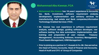 Mr. Kawsar has vast experience in software requirement
analysis, software design, guiding software developer, raw
software testing, live data automation, implementation, user
training and preparation of user manual. Treasury
Management), Accounting Software, Inventory Management,
Fixed Assets Management, HRM Management
Mohammad Abu Kawsar has 19 years’ experience in Accounts,
tax, Bank, Investment, software requirement analysis,
development, implementation and advisory services for
manufacturing, real estate and Bank companies,Information
Technology Enabled Services (ITES).
Prior to joining as a partner in T. Hussain & Co. Mr. Das served as
the Head of Factory Accounts, Head of Finance and Accounts,
Head of Audit and CFO of Group of Companies
Mohammad Abu Kawsar, FCA
 