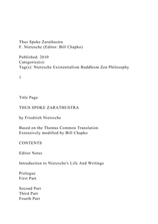 Thus Spoke Zarathustra
F. Nietzsche (Editor: Bill Chapko)
Published: 2010
Categories(s):
Tag(s): Nietzsche Existentialism Buddhism Zen Philosophy
1
Title Page
THUS SPOKE ZARATHUSTRA
by Friedrich Nietzsche
Based on the Thomas Common Translation
Extensively modified by Bill Chapko
CONTENTS
Editor Notes
Introduction to Nietzsche's Life And Writings
Prologue
First Part
Second Part
Third Part
Fourth Part
 