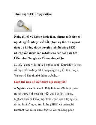 Thủ thuật SEO Copywriting




Nghe thì có vẻ không logic lắm, nhưng một site có
nội dung tốt (được viết tốt, phục vụ tốt cho người
đọc) dù không được trợ giúp nhiều bằng SEO
nhưng vẫn được các robots của các công cụ tìm
kiếm như Google và Yahoo đón nhận.
ậy thì, "được viết tốt" có nghĩa là gì? Dưới đây là một
số mẹo để có được SEO copyrighting tốt từ Google,
Yahoo và khách ghé thăm website.

Làm thế nào để viết được nội dung tốt?

+ Nghiên cứu từ khoá: Đây là bước đặc biệt quan
trọng trước khi post bài viết của bạn lên mạng.
Nghiên cứu từ khoá, một khía cạnh quan trọng của
tối ưu hoá công cụ tìm kiếm (SEO) và quảng bá
Internet, tạo ra sự khác biệt so với phương pháp
 
