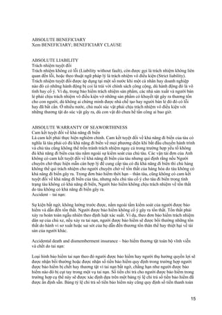 ABSOLUTE BENEFICIARY
Xem BENEFICIARY; BENEFICIARY CLAUSE
ABSOLUTE LIABILITY
Trách nhiệm tuyệt đối
Trách nhiệm không có lỗi (Liability without fault), còn được gọi là trách nhiệm không liên
quan đến lỗi, hoặc theo thuật ngữ pháp lý là trách nhiệm vô điều kiện (Strict liability).
Trách nhiệm tuyệt đối được áp dụng tại một số nước khi một cá nhân hay doanh nghiệp
nào đó có những hành động bị coi là trái với chính sách công cộng, dù hành động đó là vô
tình hay cố ý. Ví dụ, trong bảo hiểm trách nhiệm sản phẩm, các nhà sản xuất và người bán
lẻ phải chịu trách nhiệm vô điều kiện vớ những sản phẩm có khuyết tật gây ra thương tổn
cho con người, dù không ai chứng minh được nhà chế tạo hay người bán lẻ đó đó có lỗi
hay đã bất cẩn. Ở nhiều nước, chủ nuôi súc vật phải chịu trách nhiệm vô điều kiện với
những thương tật do súc vật gây ra, dù con vật đó chưa hề tấn công ai bao giờ.
ABSOLUTE WARRANTY OF SEAWORTHINESS
Cam kết tuyệt đối về khả năng đi biển
Là cam kết phải thực hiện nghiêm chỉnh. Cam kết tuyệt đối về khả năng đi biển của tàu có
nghĩa là tàu phải có đủ khả năng đi biển về mọi phương diện khi bắt đầu chuyến hành trình
và chủ tàu cũng không thể trốn tránh trách nhiệm ngay cả trong trường hợp yếu tố không
đủ khả năng đi biển của tàu nằm ngoài sự kiểm soát của chủ tàu. Các vận tải đơn của Anh
không có cam kết tuyệt đối về khả năng đi biển của tàu nhưng qui định rằng nếu Người
chuyên chở thực hiện mẫn cán hợp lý để cung cấp tàu có đủ khả năng đi biển thì chủ hàng
không thể qui trách nhiệm cho người chuyên chở về tổn thất của hàng hóa do tàu không có
khả năng đi biển gây ra. Trong đơn bảo hiểm thời hạn – thân tàu, cũng không có cam kết
tuyệt đối về khả năng đi biển của tàu, nhưng nếu chủ tàu cố ý cho tàu đi biển trong tình
trạng tàu không có khả năng đi biển, Người bảo hiểm không chịu trách nhiệm về tổn thất
do tàu không có khả năng đi biển gây ra.
Accident – tai nạn:
Sự kiện bất ngờ, không lường trước được, nằm ngoài tầm kiểm soát của người được bảo
hiểm và dẫn đến tổn thất. Người được bảo hiểm không cố ý gây ra tổn thất. Tổn thất phải
xảy ra hoàn toàn ngẫu nhiên theo định luật xác suất. Ví dụ, theo đơn bảo hiểm trách nhiệm
dân sự của chủ xe, nếu xảy ra tai nạn, người được bảo hiểm sẽ được bồi thường những tổn
thất do hành vi sơ xuất hoặc sai sót của họ dẫn đến thương tổn thân thể hay thiệt hại về tài
sản của người khác.
Accidental death and dismemberment insurance – bảo hiểm thương tật toàn bộ vĩnh viễn
và chết do tai nạn:
Loại hình bảo hiểm tai nạn theo đó người được bảo hiểm hay người thụ hưởng quyền lợi sẽ
được nhận bồi thường hoặc được nhận số tiền bảo hiểm quy định trong trường hợp người
được bảo hiểm bị chết hay thương tật vì tai nạn bất ngờ, chẳng hạn như người được bảo
hiểm nào đó bị cụt tay trong một vụ tai nạn. Số tiền chi trả cho người được bảo hiểm trong
trường hợp cụ thể này sẽ được xác định dựa trên một bảng tỷ lệ chi trả số tiền bảo hiểm đã
được ấn định sẵn. Bảng tỷ lệ chi trả số tiền bảo hiểm này cũng quy định số tiền thanh toán
15
 