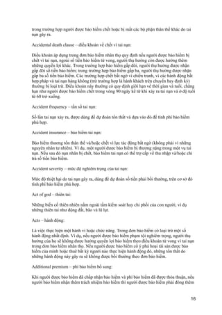trong trường hợp người được bảo hiểm chết hoặc bị mất các bộ phận thân thể khác do tai
nạn gây ra.
Accidental death clause – điều khoản về chết vì tai nạn:
Điều khoản áp dụng trong đơn bảo hiểm nhân thọ quy định nếu người được bảo hiểm bị
chết vì tai nạn, ngoài số tiền bảo hiểm tử vong, người thụ hưởng còn được hưởng thêm
những quyền lợi khác. Trong trường hợp bảo hiểm gấp đôi, người thụ hưởng được nhận
gấp đôi số tiền bảo hiểm; trong trường hợp bảo hiểm gấp ba, người thụ hưởng được nhận
gấp ba số tiền bảo hiểm. Các trường hợp chết bất ngờ vì chiến tranh, vì các hành động bất
hợp pháp và tai nạn hàng không (trừ trường hợp là hành khách trên chuyến bay định kỳ)
thường bị loại trừ. Điều khoản này thường có quy định giới hạn về thời gian và tuổi, chẳng
hạn như người được bảo hiểm chết trong vòng 90 ngày kể từ khi xảy ra tai nạn và ở độ tuổi
từ 60 trở xuống.
Accident frequency – tần số tai nạn:
Số lần tai nạn xảy ra, được dùng để dự đoán tổn thất và dựa vào đó để tính phí bảo hiểm
phù hợp.
Accident insurance – bảo hiểm tai nạn:
Bảo hiểm thương tổn thân thể và/hoặc chết vì lực tác động bất ngờ (không phải vì những
nguyên nhân tự nhiên). Ví dụ, một người được bảo hiểm bị thương nặng trong một vụ tai
nạn. Nếu sau đó nạn nhân bị chết, bảo hiểm tai nạn có thể trợ cấp về thu nhập và/hoặc chi
trả số tiền bảo hiểm.
Accident severity – mức độ nghiêm trọng của tai nạn:
Mức độ thiệt hại do tai nạn gây ra, dùng để dự đoán số tiền phải bồi thường, trên cơ sở đó
tính phí bảo hiểm phù hợp.
Act of god – thiên tai:
Những biến cố thiên nhiên nằm ngoài tầm kiểm soát hay chi phối của con người, ví dụ
những thiên tai như động đất, bão và lũ lụt.
Acts – hành động:
Là việc thực hiện một hành vi hoặc chức năng. Trong đơn bảo hiểm có loại trừ một số
hành động nhất định. Ví dụ, nếu người được bảo hiểm phạm tội nghiêm trọng, người thụ
hưởng của họ sẽ không được hưởng quyền lợi bảo hiểm theo điều khoản tử vong vì tai nạn
trong đơn bảo hiểm nhân thọ. Nếu người được bảo hiểm cố ý phá hoại tài sản được bảo
hiểm của mình hoặc thuê bất kỳ người nào thực hiện hành động đó, những tổn thất do
những hành động này gây ra sẽ không được bồi thường theo đơn bảo hiểm.
Additional premium – phí bảo hiểm bổ sung:
Khi người được bảo hiểm đã chấp nhận bảo hiểm và phí bảo hiểm đã được thỏa thuận, nếu
người bảo hiểm nhận thêm trách nhiệm bảo hiểm thì người được bảo hiểm phải đóng thêm
16
 