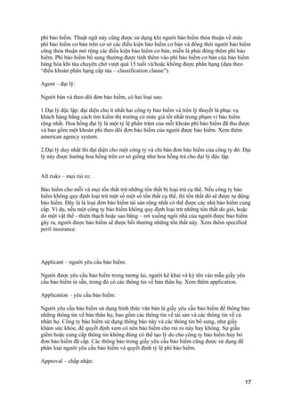 phí bảo hiểm. Thuật ngữ này cũng được sử dụng khi người bảo hiểm thỏa thuận về mức
phí bảo hiểm cơ bản trên cơ sở các điều kiện bảo hiểm cơ bản và đồng thời người bảo hiểm
cũng thỏa thuận mở rộng các điều kiện bảo hiểm cơ bản, miễn là phải đóng thêm phí bảo
hiểm. Phí bảo hiểm bổ sung thường được tính thêm vào phí bảo hiểm cơ bản của bảo hiểm
hàng hóa khi tàu chuyên chở vượt quá 15 tuổi và/hoặc không được phân hạng (dựa theo
“điều khoản phân hạng cấp tàu – classification clause”).
Agent – đại lý:
Người bán và theo dõi đơn bảo hiểm, có hai loại sau:
1.Đại lý độc lập: đại diện cho ít nhất hai công ty bảo hiểm và trên lý thuyết là phục vụ
khách hàng bằng cách tìm kiếm thị trường có mức giá tốt nhất trong phạm vi bảo hiểm
rộng nhất. Hoa hồng đại lý là một tỷ lệ phần trăm của mỗi khoản phí bảo hiểm đã thu được
và bao gồm một khoản phí theo dõi đơn bảo hiểm của người được bảo hiểm. Xem thêm
american agency system.
2.Đại lý duy nhất thỉ đại diện cho một công ty và chỉ bán đơn bảo hiểm của công ty đó. Đại
lý này được hưởng hoa hồng trên cơ sở giống như hoa hồng trả cho đại lý độc lập.
All risks – mọi rủi ro:
Bảo hiểm cho mỗi và mọi tổn thất trừ những tổn thất bị loại trừ cụ thể. Nếu công ty bảo
hiểm không quy định loại trừ một số một số tổn thất cụ thể, thì tổn thất đó sẽ được tự động
bảo hiểm. Đây là là loại đơn bảo hiểm tài sản rộng nhất có thể được các nhà bảo hiểm cung
cấp. Ví dụ, nếu một công ty bảo hiểm không quy định loại trừ những tổn thất do gió, hoặc
do một vật thể - thiên thạch hoặc sao băng – rơi xuống ngôi nhà của người được bảo hiểm
gây ra, người được bảo hiểm sẽ được bồi thường những tổn thất này. Xem thêm specified
peril insurance.
Applicant – người yêu cầu bảo hiểm:
Người được yêu cầu bảo hiểm trong tương lai, người kê khai và ký tên vào mẫu giấy yêu
cầu bảo hiểm in sẵn, trong đó có các thông tin về bản thân họ. Xem thêm application.
Application – yêu cầu bảo hiểm:
Người yêu cầu bảo hiểm sử dụng hình thức văn bản là giấy yêu cầu bảo hiểm để thông báo
những thông tin về bản thân họ, bao gồm các thông tin về tài sản và các thông tin về cá
nhân họ. Công ty bảo hiểm sử dụng thông báo này và các thông tin bổ sung, như giấy
khám sức khỏe, để quyết định xem có nên bảo hiểm cho rủi ro này hay không. Sự giấu
giếm hoặc cung cấp thông tin không đúng có thể tạo lý do cho công ty bảo hiểm hủy bỏ
đơn bảo hiểm đã cấp. Các thông báo trong giấy yêu cầu bảo hiểm cũng được sử dụng để
phân loại người yêu cầu bảo hiểm và quyết định tỷ lệ phí bảo hiểm.
Approval – chấp nhận:
17
 