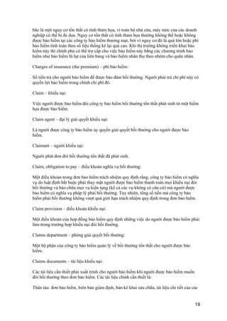 bão là một nguy cơ tổn thất có tính thảm họa, vì toàn bộ nhà cửa, máy móc của các doanh
nghiệp có thể bị đe dọa. Nguy cơ tổn thất có tính thảm họa thường không thể hoặc không
được bảo hiểm tại các công ty bảo hiểm thương mại, bởi vì nguy cơ đó là quá lớn hoặc phí
bảo hiểm tính toán theo số liệu thống kê lại quá cao. Khi thị trường không triển khai bảo
hiểm này thì chính phủ có thể trợ cấp cho việc bảo hiểm này bằng các chương trình bảo
hiểm như bảo hiểm lũ lụt của liên bang và bảo hiểm nhân thọ theo nhóm cho quân nhân.
Charges of insurance (the premium) – phí bảo hiểm:
Số tiền trả cho người bảo hiểm để được bảo đảm bồi thường. Người phải trả chi phí này có
quyền lợi bảo hiểm trong chính chi phí đó.
Claim – khiếu nại:
Việc người được bảo hiểm đòi công ty bảo hiểm bồi thường tổn thất phát sinh từ một hiểm
họa được bảo hiểm.
Claim agent – đại lý giải quyết khiếu nại:
Là người được công ty bảo hiểm ủy quyền giải quyết bồi thường cho người được bảo
hiểm.
Claimant – người khiếu nại:
Người phát đơn đòi bồi thường tổn thất đã phát sinh.
Claim, obligation to pay – điều khoản nghĩa vụ bồi thường:
Một điều khoản trong đơn bảo hiểm trách nhiệm quy định rằng, công ty bảo hiểm có nghĩa
vụ do luật định bắt buộc phải thay mặt người được bảo hiểm thanh toán mọi khiếu nại đòi
bồi thường và bào chữa mọi vụ kiện tụng (kể cả các vụ không có căn cứ) mà người được
bảo hiểm có nghĩa vụ pháp lý phải bồi thường. Tuy nhiên, tổng số tiền mà công ty bảo
hiểm phải bồi thường không vượt quá giới hạn trách nhiệm quy định trong đơn bảo hiểm.
Claim provision – điều khoản khiếu nại:
Một điều khoản của hợp đồng bảo hiểm quy định những việc do người được bảo hiểm phải
làm trong trường hợp khiếu nại đòi bồi thường.
Claims department – phòng giải quyết bồi thường:
Một bộ phận của công ty bảo hiểm quản lý về bồi thường tổn thất cho người được bảo
hiểm.
Claims documents – tài liệu khiếu nại:
Các tài liệu cần thiết phải xuất trình cho người bảo hiểm khi người được bảo hiểm muốn
đòi bồi thường theo đơn bảo hiểm. Các tài liệu chính cần thiết là:
Thân tàu: đơn bảo hiểm, biên bản giám định, bản kê khai sửa chữa, tài liệu chi tiết của các
19
 
