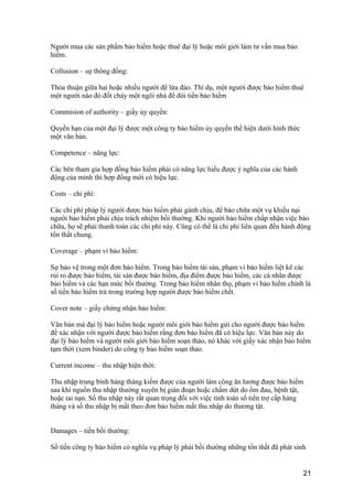 Người mua các sản phẩm bảo hiểm hoặc thuê đại lý hoặc môi giới làm tư vấn mua bảo
hiểm.
Collusion – sự thông đồng:
Thỏa thuận giữa hai hoặc nhiều người để lừa đảo. Thí dụ, một người được bảo hiểm thuê
một người nào đó đốt cháy một ngôi nhà để đòi tiền bảo hiểm
Commision of authority – giấy ủy quyền:
Quyền hạn của một đại lý được một công ty bảo hiểm ủy quyền thể hiện dưới hình thức
một văn bản.
Competence – năng lực:
Các bên tham gia hợp đồng bảo hiểm phải có năng lực hiểu được ý nghĩa của các hành
động của mình thì hợp đồng mới có hiệu lực.
Costs – chi phí:
Các chi phí pháp lý người được bảo hiểm phải gánh chịu, để bào chữa một vụ khiếu nại
người bảo hiểm phải chịu trách nhiệm bồi thường. Khi người bảo hiểm chấp nhận việc bào
chữa, họ sẽ phải thanh toán các chi phí này. Cũng có thể là chi phí liên quan đến hành động
tổn thất chung.
Coverage – phạm vi bảo hiểm:
Sự bảo vệ trong một đơn bảo hiểm. Trong bảo hiểm tài sản, phạm vi bảo hiểm liệt kê các
rủi ro được bảo hiểm, tài sản được bảo hiểm, địa điểm được bảo hiểm, các cá nhân được
bảo hiểm và các hạn mức bồi thường. Trong bảo hiểm nhân thọ, phạm vi bảo hiểm chính là
số tiền bảo hiểm trả trong trường hợp người được bảo hiểm chết.
Cover note – giấy chứng nhận bảo hiểm:
Văn bản mà đại lý bảo hiểm hoặc người môi giới bảo hiểm gửi cho người được bảo hiểm
để xác nhận với người được bảo hiểm rằng đơn bảo hiểm đã có hiệu lực. Văn bản này do
đại lý bảo hiểm và người môi giới bảo hiểm soạn thảo, nó khác với giấy xác nhận bảo hiểm
tạm thời (xem binder) do công ty bảo hiểm soạn thảo.
Current income – thu nhập hiện thời:
Thu nhập trung bình hàng tháng kiếm được của người làm công ăn lương được bảo hiểm
sau khi nguồn thu nhập thường xuyên bị gián đoạn hoặc chấm dứt do ốm đau, bệnh tật,
hoặc tai nạn. Số thu nhập này rất quan trọng đối với việc tính toán số tiền trợ cấp hàng
tháng và số thu nhập bị mất theo đơn bảo hiểm mất thu nhập do thương tật.
Damages – tiền bồi thường:
Số tiền công ty bảo hiểm có nghĩa vụ pháp lý phải bồi thường những tổn thất đã phát sinh
21
 