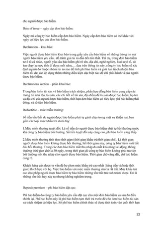 cho người được bảo hiểm.
Date of issue – ngày cấp đơn bảo hiểm:
Ngày mà công ty bảo hiểm cấp đơn bảo hiểm. Ngày cấp đơn bảo hiểm có thể khác với
ngày có hiệu lực của đơn bảo hiểm.
Declaration – khai báo:
Việc người được bảo hiểm khai báo trong giấy yêu cầu bảo hiểm về những thông tin mà
người bảo hiểm yêu cầu , để đánh giá rủi ro dẫn đến tổn thất. Thí dụ, trong đơn bảo hiểm
xe ô tô cá nhân, người yêu cầu bảo hiểm ghi rõ tên, địa chỉ, nghề nghiệp, loại xe ô tô, số
km chạy xe ước tính đi được mỗi năm,… dựa trên thông tin này, công ty bảo hiểm sẽ xác
định người đó thuộc nhóm rủi ro nào để tính phí bảo hiểm và giới hạn trách nhiệm bảo
hiểm tối đa; cần áp dụng thêm những điều kiện đặc biệt nào để chi phối hành vi của người
được bảo hiểm.
Declarations section – phần khai báo:
Trong bảo hiểm tài sản và bảo hiểm trách nhiệm, phần hợp đồng bảo hiểm cung cấp các
thông tin như tên, tài sản, các chi tiết về tài sản, địa điểm để tài sản được bảo hiểm; họ tên
và địa chỉ của người được bảo hiểm, thời hạn đơn bảo hiểm có hiệu lực; phí bảo hiểm phải
đóng; và số tiền bảo hiểm.
Deductible – mức miễn thường:
Số tiền tổn thất do người được bảo hiểm phải tự gánh chịu trong một vụ khiếu nại, bao
gồm các loại mức khấu trừ dưới đây:
1.Mức miễn thường tuyệt đối. Là số tiền do người được bảo hiểm phải tự bồi thường trước
khi công ty bảo hiểm bồi thường. Số tiền tuyệt đối này càng cao, phí bảo hiểm càng thấp.
2.Mức miễn thường tính theo thời gian (thời gian khấu trừ/thời gian chờ). Là thời gian
người được bảo hiểm không được bồi thường, hết thời gian này, công ty bảo hiểm mới bắt
đầu bồi thường. Trong các đơn bảo hiểm mất thu nhập do mất khả năng lao động, thông
thường thời gian chờ là 30 ngày, trong thời gian đó công ty bảo hiểm không phải trả tiền
bồi thường mất thu nhập cho người được bảo hiểm. Thời gian chờ càng dài, phí bảo hiểm
càng rẻ.
Khách hàng cần được tư vấn để họ chọn mức khấu trừ cao nhất (bằng tiền và/hoặc thời
gian) thích hợp với họ. Việc bảo hiểm với mức miễn thường nhỏ là rất đắt. Mức khấu trừ
cao cho phép người được bảo hiểm tự bảo hiểm những tổn thất trù tính trước được. Đó là
những tổn thất hay xảy ra nhưng không nghiêm trọng.
Deposit premium – phí bảo hiểm đặt cọc:
Phí bảo hiểm do công ty bảo hiểm yêu cầu đặt cọc cho một đơn bảo hiểm và sau đó điều
chỉnh lại. Phí bảo hiểm này là phí bảo hiểm tạm thời trả trước để cho đơn bảo hiểm tài sản
và trách nhiệm có hiệu lực. Số phí bảo hiểm chính thức sẽ được tính toán vào cuối thời hạn
22
 