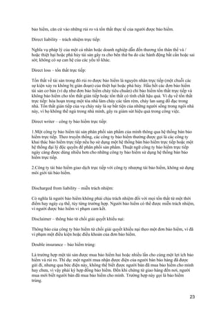bảo hiểm, căn cứ vào những rủi ro và tổn thất thực tế của người được bảo hiểm.
Direct liability – trách nhiệm trực tiếp:
Nghĩa vụ pháp lý của một cá nhân hoặc doanh nghiệp dẫn đến thương tổn thân thể và /
hoặc thiệt hại hoặc phá hủy tài sản gây ra cho bên thứ ba do các hành động bất cẩn hoặc sai
sót; không có sự can hệ của các yếu tố khác.
Direct loss – tổn thất trực tiếp:
Tổn thất về tài sản trong đó rủi ro được bảo hiểm là nguyên nhân trực tiếp (một chuỗi các
sự kiện xảy ra không bị gián đoạn) của thiệt hại hoặc phá hủy. Hầu hết các đơn bảo hiểm
tài sản cơ bản (ví dụ như đơn bảo hiểm cháy tiêu chuẩn) chỉ bảo hiểm tổn thất trực tiếp và
không bảo hiểm cho tổn thất gián tiếp hoặc tổn thất có tính chất hậu quả. Ví dụ về tổn thất
trực tiếp: hỏa hoạn trong một tòa nhà làm cháy các tấm rèm, cháy lan sang đồ đạc trong
nhà. Tổn thất gián tiếp của vụ cháy này là sự bất tiện của những người sống trong ngôi nhà
này, vì họ không thể ngủ trong nhà mình, gây ra giảm sút hiệu quả trong công việc.
Direct writer – công ty bảo hiểm trực tiếp:
1.Một công ty bảo hiểm tài sản phân phối sản phẩm của mình thông qua hệ thống bán bảo
hiểm trực tiếp. Theo truyền thống, các công ty bảo hiểm thường được gọi là các công ty
khai thác bảo hiểm trực tiếp nếu họ sử dụng một hệ thống bán bảo hiểm trực tiếp hoặc một
hệ thống đại lý độc quyền để phân phối sản phẩm. Thuật ngữ công ty bảo hiểm trực tiếp
ngày càng được dùng nhiều hơn cho những công ty bảo hiểm sử dụng hệ thống bán bảo
hiểm trực tiếp.
2.Công ty tái bảo hiểm giao dịch trực tiếp với công ty nhượng tái bảo hiểm, không sử dụng
môi giới tái bảo hiểm.
Discharged from liability – miễn trách nhiệm:
Có nghĩa là người bảo hiểm không phải chịu trách nhiệm đối với mọi tổn thất từ một thời
điểm hay ngày cụ thể, tùy từng trường hợp. Người bảo hiểm có thể được miễn trách nhiệm,
vì người được bảo hiểm vi phạm cam kết.
Disclaimer – thông báo từ chối giải quyết khiếu nại:
Thông báo của công ty bảo hiểm từ chối giải quyết khiếu nại theo một đơn bảo hiểm, vì đã
vi phạm một điều kiện hoặc điều khoản của đơn bảo hiểm.
Double insurance – bảo hiểm trùng:
Là trường hợp một tài sản được mua bảo hiểm hai hoặc nhiều lần cho cùng một lợi ích bảo
hiểm và rủi ro. Thí dụ: một người mua nhận được điện của người bán báo hàng đã được
gửi đi, nhưng qua bức điện này, không thể biết được người bán đã mua bảo hiểm cho mình
hay chưa, vì vậy phải ký hợp đồng bảo hiểm. Đến khi chứng từ giao hàng đến nơi, người
mua mới biết người bán đã mua bảo hiểm cho mình. Trường hợp này gọi là bảo hiểm
trùng.
23
 
