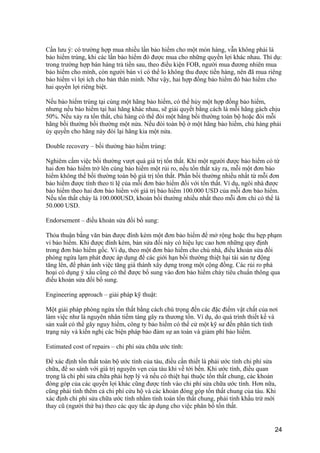 Cần lưu ý: có trường hợp mua nhiều lần bảo hiểm cho một món hàng, vẫn không phải là
bảo hiểm trùng, khi các lần bảo hiểm đó được mua cho những quyền lợi khác nhau. Thí dụ:
trong trường hợp bán hàng trả tiền sau, theo điều kiện FOB, người mua đương nhiên mua
bảo hiểm cho mình, còn người bán vì có thể lo không thu được tiền hàng, nên đã mua riêng
bảo hiểm vì lợi ích cho bản thân mình. Như vậy, hai hợp đồng bảo hiểm đó bảo hiểm cho
hai quyền lợi riêng biệt.
Nếu bảo hiểm trùng tại cùng một hãng bảo hiểm, có thể hủy một hợp đồng bảo hiểm,
nhưng nếu bảo hiểm tại hai hãng khác nhau, sẽ giải quyết bằng cách là mỗi hãng gách chịu
50%. Nếu xảy ra tổn thất, chủ hàng có thể đòi một hãng bồi thường toàn bộ hoặc đòi mỗi
hãng bồi thường bồi thường một nửa. Nếu đòi toàn bộ ở một hãng bảo hiểm, chủ hàng phải
ủy quyền cho hãng này đòi lại hãng kia một nửa.
Double recovery – bồi thường bảo hiểm trùng:
Nghiêm cấm việc bồi thường vượt quá giá trị tổn thất. Khi một người được bảo hiểm có từ
hai đơn bảo hiểm trở lên cùng bảo hiểm một rủi ro, nếu tổn thất xảy ra, mỗi một đơn bảo
hiểm không thể bồi thường toàn bộ giá trị tổn thất. Phần bồi thường nhiều nhất từ mỗi đơn
bảo hiểm được tính theo tỉ lệ của mỗi đơn bảo hiểm đối với tổn thất. Ví dụ, ngôi nhà được
bảo hiểm theo hai đơn bảo hiểm với giá trị bảo hiểm 100.000 USD của mỗi đơn bảo hiểm.
Nếu tổn thất cháy là 100.000USD, khoản bồi thường nhiều nhất theo mỗi đơn chỉ có thể là
50.000 USD.
Endorsement – điều khoản sửa đổi bổ sung:
Thỏa thuận bằng văn bản được đính kèm một đơn bảo hiểm để mở rộng hoặc thu hẹp phạm
vi bảo hiểm. Khi được đính kèm, bản sửa đổi này có hiệu lực cao hơn những quy định
trong đơn bảo hiểm gốc. Ví dụ, theo một đơn bảo hiểm cho chủ nhà, điều khoản sửa đổi
phòng ngừa lạm phát được áp dụng để các giới hạn bồi thường thiệt hại tài sản tự động
tăng lên, để phản ánh việc tăng giá thành xây dựng trong một cộng đồng. Các rủi ro phá
hoại có dụng ý xấu cũng có thể được bổ sung vào đơn bảo hiểm cháy tiêu chuẩn thông qua
điếu khoản sửa đổi bổ sung.
Engineering approach – giải pháp kỹ thuật:
Một giải pháp phòng ngừa tổn thất bằng cách chú trọng đến các đặc điểm vật chất của nơi
làm việc như là nguyên nhân tiềm tàng gây ra thương tổn. Ví dụ, do quá trình thiết kế và
sản xuất có thể gây nguy hiểm, công ty bảo hiểm có thể cử một kỹ sư đến phân tích tình
trạng này và kiến nghị các biện pháp bảo đảm sự an toàn và giảm phí bảo hiểm.
Estimated cost of repairs – chi phí sửa chữa ước tính:
Để xác định tổn thất toàn bộ ước tính của tàu, điều cần thiết là phải ước tính chi phí sửa
chữa, để so sánh với giá trị nguyên vẹn của tàu khi về tới bến. Khi ước tính, điều quan
trọng là chi phí sửa chữa phải hợp lý và nếu có thiệt hại thuộc tổn thất chung, các khoản
đóng góp của các quyền lợi khác cũng được tính vào chi phí sửa chữa ước tính. Hơn nữa,
cũng phải tính thêm cả chi phí cứu hộ và các khoản đóng góp tổn thất chung của tàu. Khi
xác định chi phí sửa chữa ước tính nhằm tính toán tổn thất chung, phải tính khấu trừ mới
thay cũ (người thứ ba) theo các quy tắc áp dụng cho việc phân bổ tổn thất.
24
 