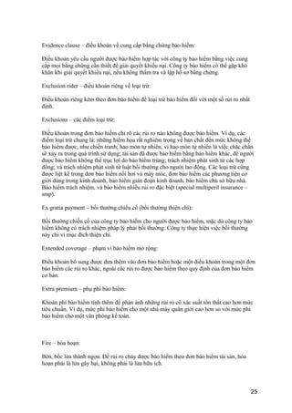 Evidence clause – điều khoản về cung cấp bằng chứng bảo hiểm:
Điều khoản yêu cầu người được bảo hiểm hợp tác với công ty bảo hiểm bằng việc cung
cấp mọi bằng chứng cần thiết để giải quyết khiếu nại. Công ty bảo hiểm có thể gặp khó
khăn khi giải quyết khiếu nại, nếu không thẩm tra và lập hồ sơ bằng chứng.
Exclusion rider – điều khoản riêng về loại trừ:
Điều khoản riêng kèm theo đơn bảo hiểm để loại trừ bảo hiểm đối với một số rủi ro nhất
định.
Exclusions – các điểm loại trừ:
Điều khoản trong đơn bảo hiểm chỉ rõ các rủi ro nào không được bảo hiểm. Ví dụ, các
điểm loại trừ chung là: những hiểm họa rất nghiêm trọng về bản chất đến mức không thể
bảo hiểm được, như chiến tranh; hao mòn tự nhiên, vì hao mòn tự nhiên là việc chắc chắn
sẽ xảy ra trong quá trình sử dụng; tài sản đã được bảo hiểm bằng bảo hiểm khác, để người
được bảo hiểm không thể trục lợi do bảo hiểm trùng; trách nhiệm phát sinh từ các hợp
đồng; và trách nhiệm phát sinh từ luật bồi thường cho người lao động. Các loại trừ cũng
được liệt kê trong đơn bảo hiểm nồi hơi và máy móc, đơn bảo hiểm các phương tiện cơ
giới dùng trong kinh doanh, bảo hiểm gián đoạn kinh doanh, bảo hiểm chủ sở hữu nhà.
Bảo hiểm trách nhiệm, và bảo hiểm nhiều rủi ro đặc biệt (special multiperil insurance –
smp).
Ex gratia payment – bồi thường chiếu cố (bồi thường thiện chí):
Bồi thường chiếu cố của công ty bảo hiểm cho người được bảo hiểm, mặc dù công ty bảo
hiểm không có trách nhiệm pháp lý phải bồi thường. Công ty thực hiện việc bồi thường
này chỉ vì mục đích thiện chí.
Extended coverage – phạm vi bảo hiểm mở rộng:
Điều khoản bổ sung được đưa thêm vào đơn bảo hiểm hoặc một điều khoản trong một đơn
bảo hiểm các rủi ro khác, ngoài các rủi ro được bảo hiểm theo quy định của đơn bảo hiểm
cơ bản.
Extra premium – phụ phí bảo hiểm:
Khoản phí bảo hiểm tính thêm để phản ánh những rủi ro có xác suất tổn thất cao hơn mức
tiêu chuẩn. Ví dụ, mức phí bảo hiểm cho một nhà máy quân giới cao hơn so với mức phí
bảo hiểm cho một văn phòng kế toán.
Fire – hỏa hoạn:
Bén, bốc lửa thành ngọn. Để rủi ro cháy được bảo hiểm theo đơn bảo hiểm tài sản, hỏa
hoạn phải là lửa gây hại, không phải là lửa hữu ích.
25
 